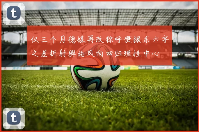 仅三个月德媒再改称呼樊振东六字之差折射舆论风向回归理性中心