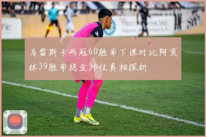 马雷斯卡两冠60胜率下课对比阿莫林39胜率稳坐帅位真相探析